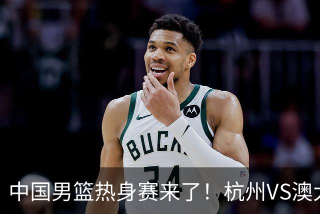 中国男篮热身赛来了！杭州VS澳大利亚 三大平台免费直播 杨瀚森缺席